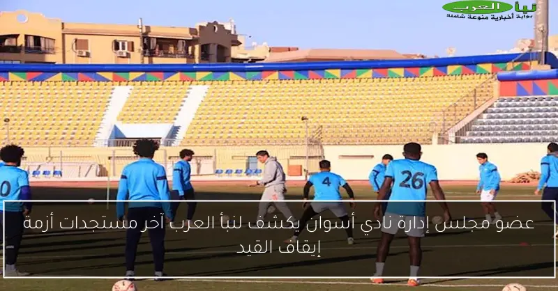 عضو مجلس إدارة نادي أسوان يكشف لنبأ العرب آخر مستجدات أزمة إيقاف القيد