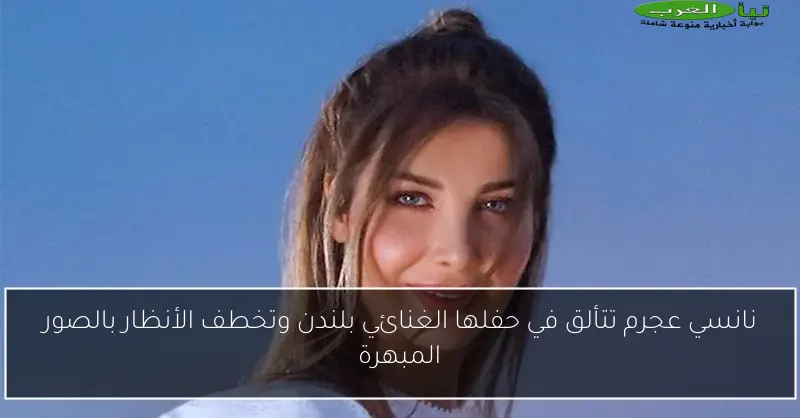 نانسي عجرم تتألق في حفلها الغنائي بلندن وتخطف الأنظار بالصور المبهرة