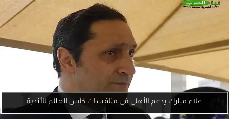 علاء مبارك يدعم الأهلي في منافسات كأس العالم للأندية