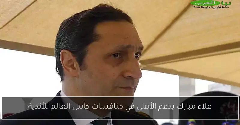 علاء مبارك يدعم الأهلي في منافسات كأس العالم للأندية