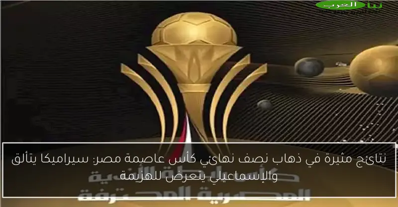 نتائج مثيرة في ذهاب نصف نهائي كأس عاصمة مصر: سيراميكا يتألق والإسماعيلي يتعرض للهزيمة