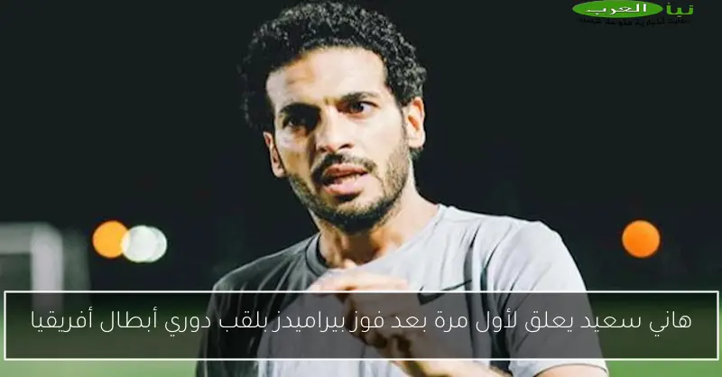هاني سعيد يعلق لأول مرة بعد فوز بيراميدز بلقب دوري أبطال أفريقيا