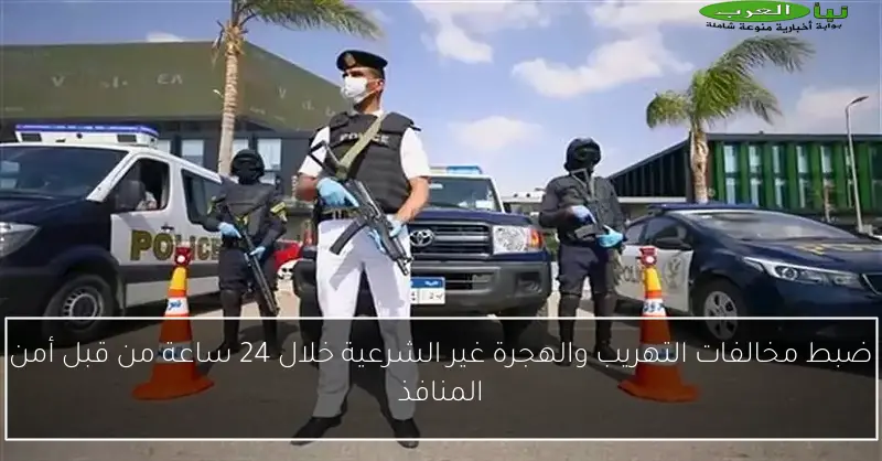 ضبط مخالفات التهريب والهجرة غير الشرعية خلال 24 ساعة من قبل أمن المنافذ