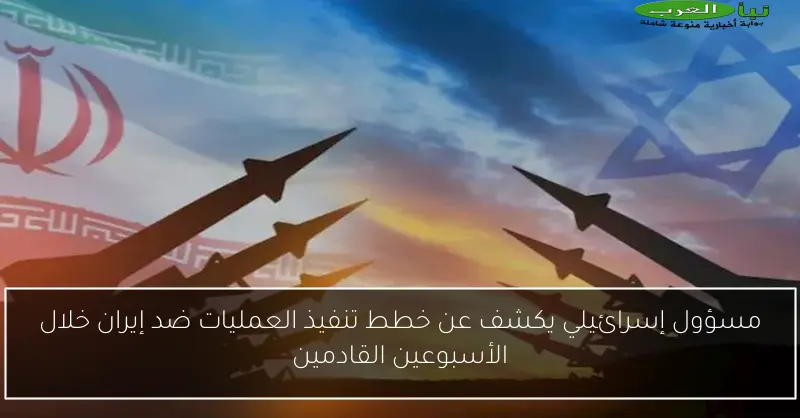 مسؤول إسرائيلي يكشف عن خطط تنفيذ العمليات ضد إيران خلال الأسبوعين القادمين