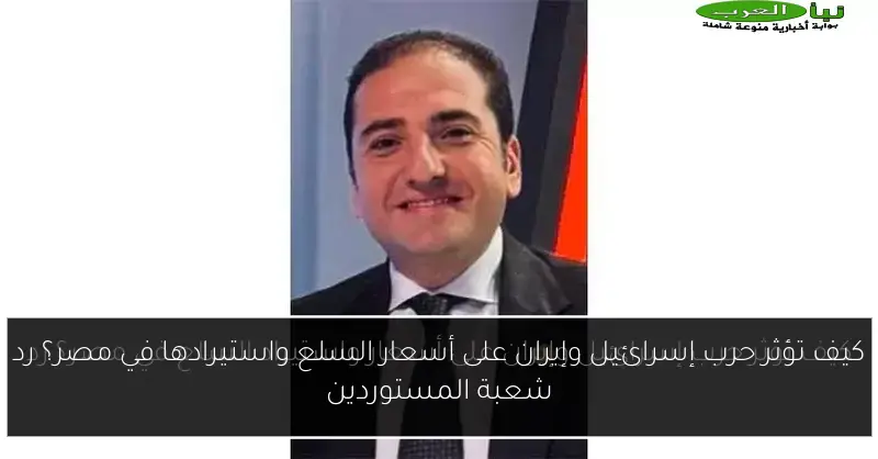 كيف تؤثر حرب إسرائيل وإيران على أسعار السلع واستيرادها في مصر؟ رد شعبة المستوردين