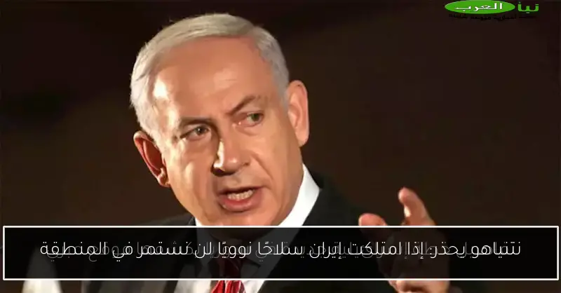 نتنياهو يحذر: إذا امتلكت إيران سلاحًا نوويًا لن نستمر في المنطقة