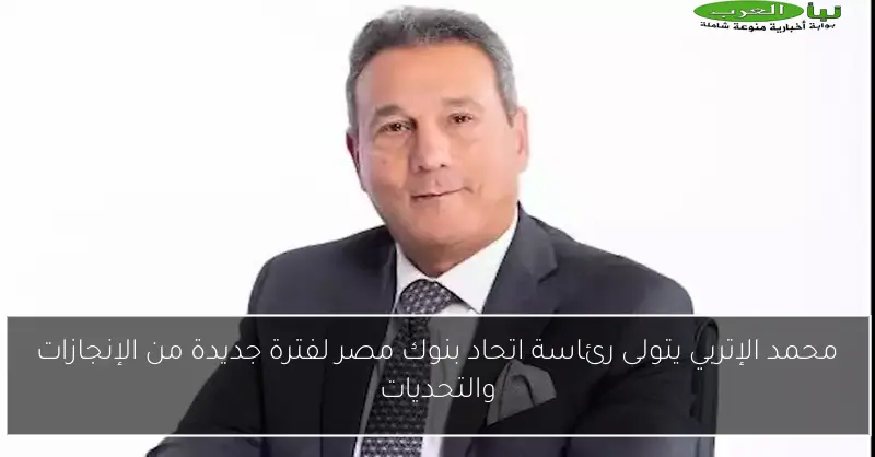 محمد الإتربي يتولى رئاسة اتحاد بنوك مصر لفترة جديدة من الإنجازات والتحديات