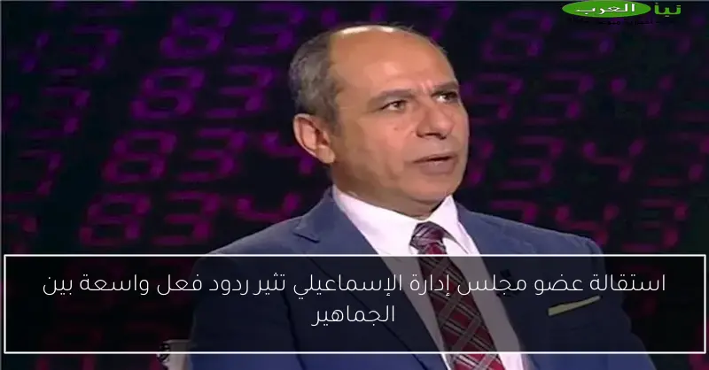 استقالة عضو مجلس إدارة الإسماعيلي تثير ردود فعل واسعة بين الجماهير