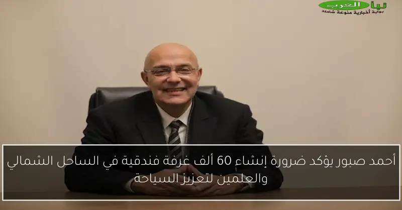 أحمد صبور يؤكد ضرورة إنشاء 60 ألف غرفة فندقية في الساحل الشمالي والعلمين لتعزيز السياحة