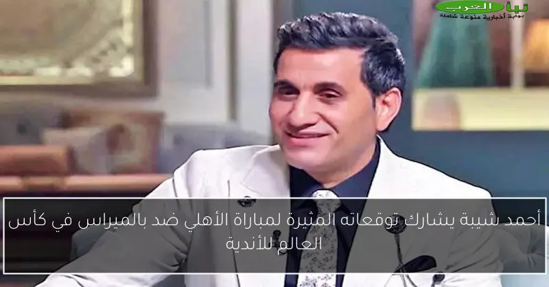 أحمد شيبة يشارك توقعاته المثيرة لمباراة الأهلي ضد بالميراس في كأس العالم للأندية