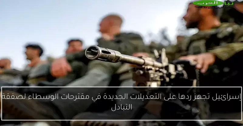 إسرائيل تجهز ردها على التعديلات الجديدة في مقترحات الوسطاء لصفقة التبادل