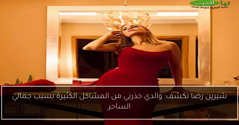 شيرين رضا تكشف: والدي حذرني من المشاكل الكثيرة بسبب جمالي الساحر