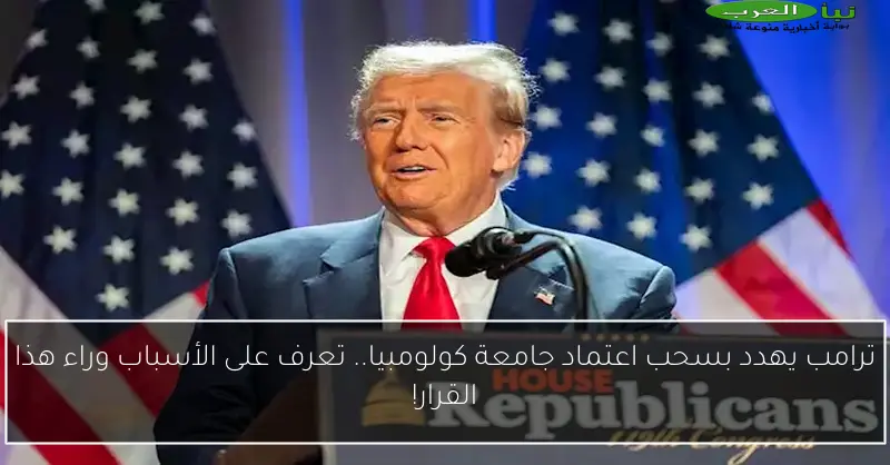 ترامب يهدد بسحب اعتماد جامعة كولومبيا.. تعرف على الأسباب وراء هذا القرار!