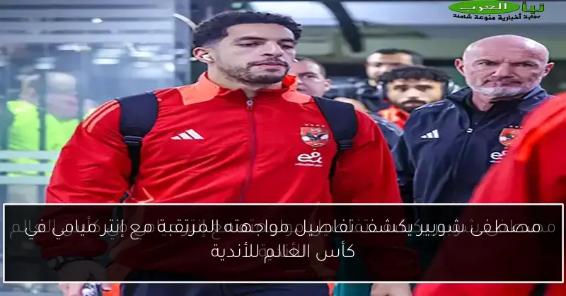 مصطفى شوبير يكشف تفاصيل مواجهته المرتقبة مع إنتر ميامي في كأس العالم للأندية