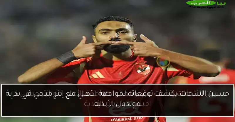 حسين الشحات يكشف توقعاته لمواجهة الأهلي مع إنتر ميامي في بداية مونديال الأندية