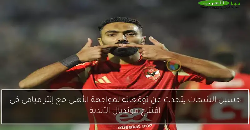 حسين الشحات يتحدث عن توقعاته لمواجهة الأهلي مع إنتر ميامي في افتتاح مونديال الأندية