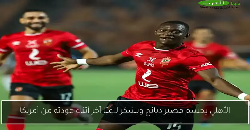 الأهلي يحسم مصير ديانج ويشكر لاعبًا آخر أثناء عودته من أمريكا