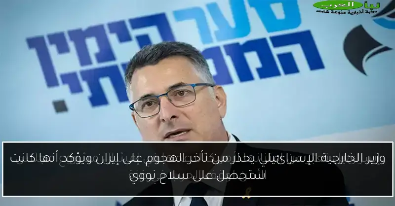 وزير الخارجية الإسرائيلي يحذر من تأخر الهجوم على إيران ويؤكد أنها كانت ستحصل على سلاح نووي