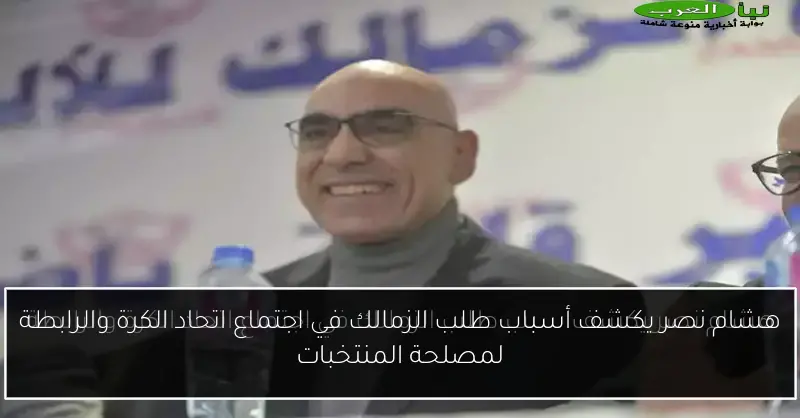 هشام نصر يكشف أسباب طلب الزمالك في اجتماع اتحاد الكرة والرابطة لمصلحة المنتخبات