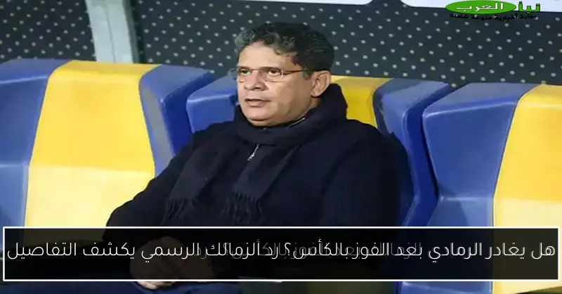 هل يغادر الرمادي بعد الفوز بالكأس؟ رد الزمالك الرسمي يكشف التفاصيل