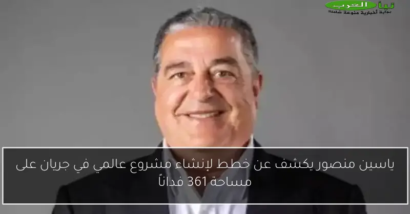 ياسين منصور يكشف عن خطط لإنشاء مشروع عالمي في جريان على مساحة 361 فداناً