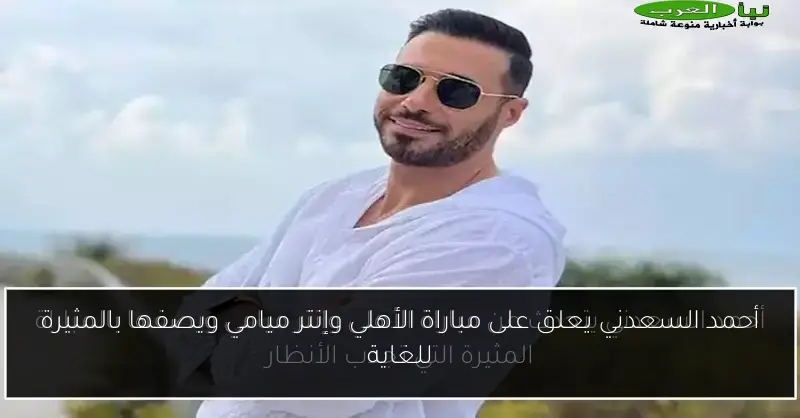 أحمد السعدني يعلق على مباراة الأهلي وإنتر ميامي ويصفها بالمثيرة للغاية
