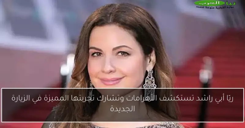ريّا أبي راشد تستكشف الأهرامات وتشارك تجربتها المميزة في الزيارة الجديدة