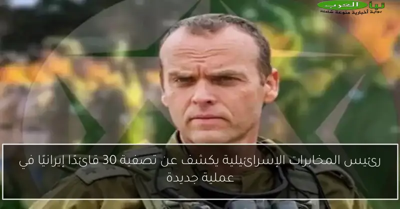رئيس المخابرات الإسرائيلية يكشف عن تصفية 30 قائدًا إيرانيًا في عملية جديدة