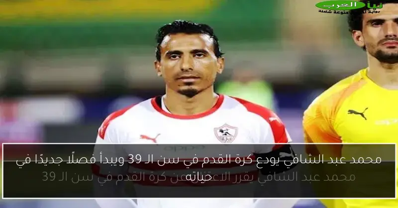 محمد عبد الشافي يودع كرة القدم في سن الـ 39 ويبدأ فصلًا جديدًا في حياته