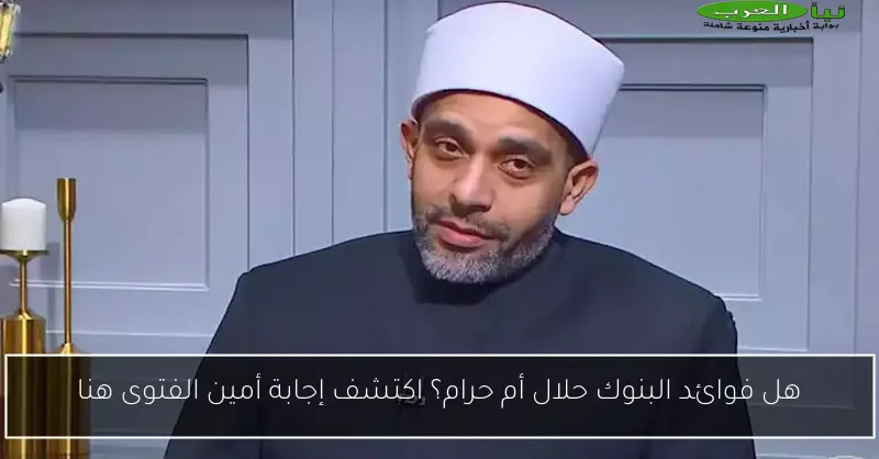 هل فوائد البنوك حلال أم حرام؟ اكتشف إجابة أمين الفتوى هنا