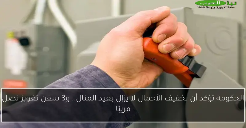 الحكومة تؤكد أن تخفيف الأحمال لا يزال بعيد المنال.. و3 سفن تغويز تصل قريبًا