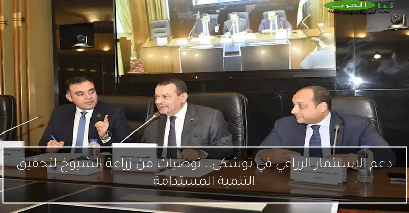 دعم الاستثمار الزراعي في توشكى.. توصيات من زراعة الشيوخ لتحقيق التنمية المستدامة