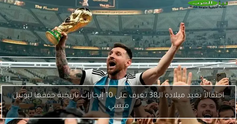 احتفالاً بعيد ميلاده الـ38 تعرف على 10 إنجازات تاريخية حققها ليونيل ميسي