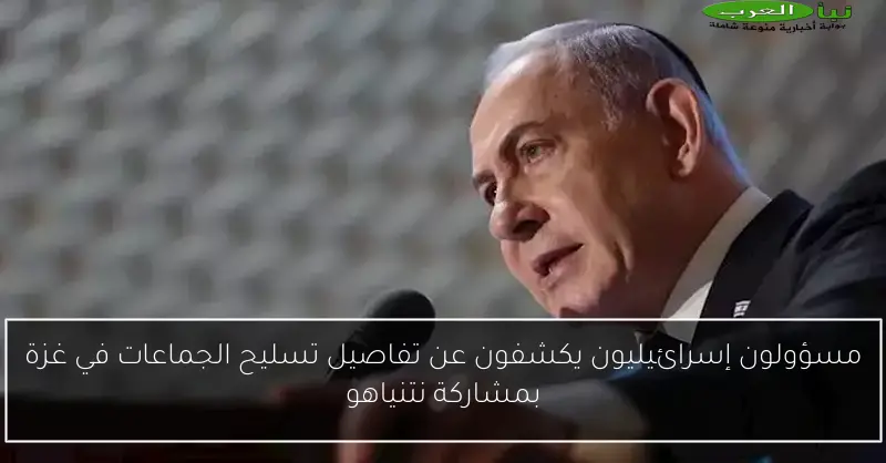 مسؤولون إسرائيليون يكشفون عن تفاصيل تسليح الجماعات في غزة بمشاركة نتنياهو