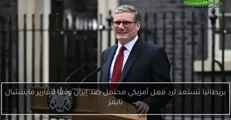 بريطانيا تستعد لرد فعل أمريكي محتمل ضد إيران وفقًا لتقارير فايننشال تايمز