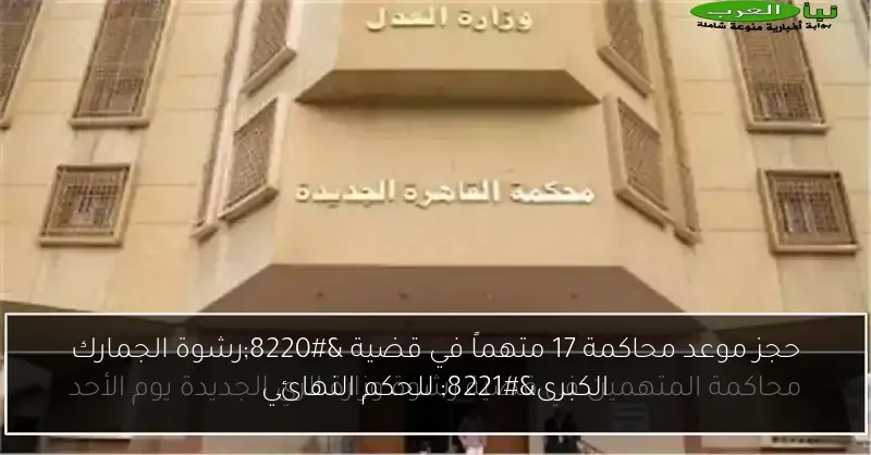 حجز موعد محاكمة 17 متهماً في قضية “رشوة الجمارك الكبرى” للحكم النهائي