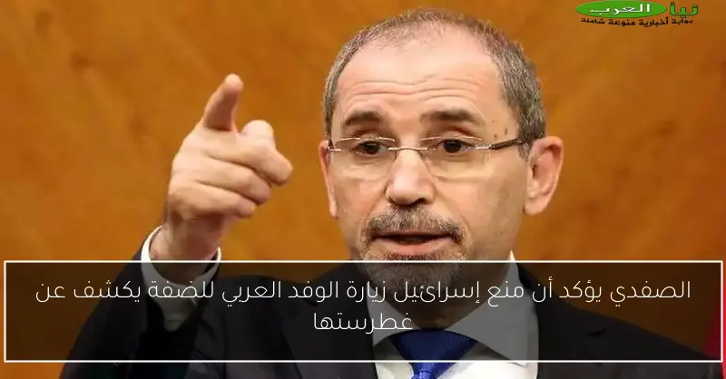 الصفدي يؤكد أن منع إسرائيل زيارة الوفد العربي للضفة يكشف عن غطرستها