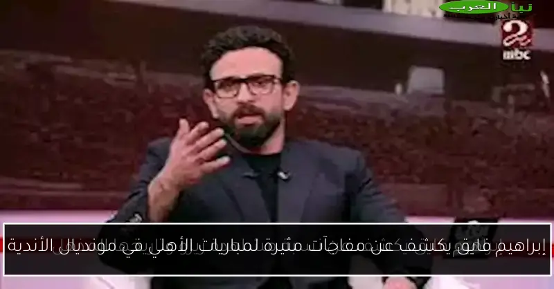 إبراهيم فايق يكشف عن مفاجآت مثيرة لمباريات الأهلي في مونديال الأندية