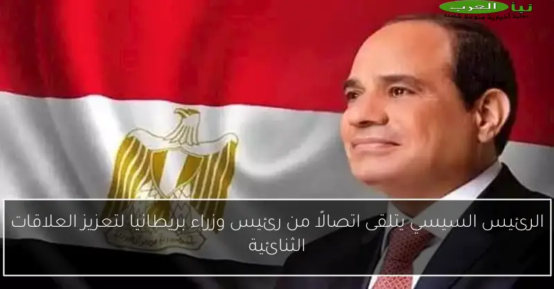 الرئيس السيسي يتلقى اتصالًا من رئيس وزراء بريطانيا لتعزيز العلاقات الثنائية