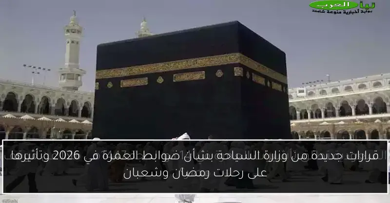 قرارات جديدة من وزارة السياحة بشأن ضوابط العمرة في 2026 وتأثيرها على رحلات رمضان وشعبان