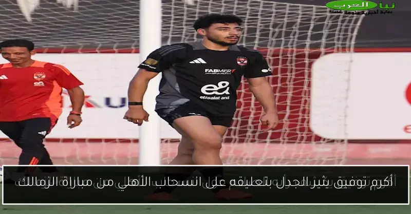 أكرم توفيق يثير الجدل بتعليقه على انسحاب الأهلي من مباراة الزمالك