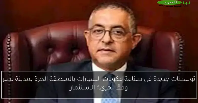 توسعات جديدة في صناعة مكونات السيارات بالمنطقة الحرة بمدينة نصر وفقًا لهيئة الاستثمار