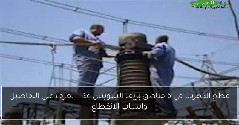 قطع الكهرباء في 6 مناطق بريف السويس غدًا.. تعرف على التفاصيل وأسباب الانقطاع