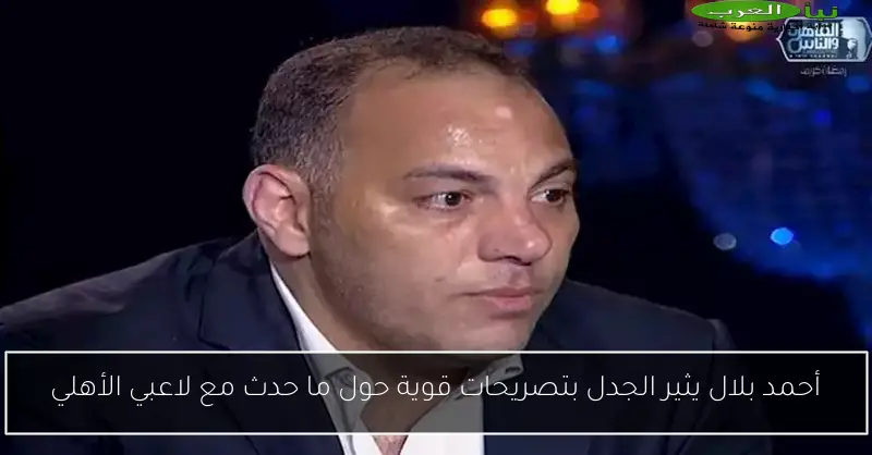 أحمد بلال يثير الجدل بتصريحات قوية حول ما حدث مع لاعبي الأهلي