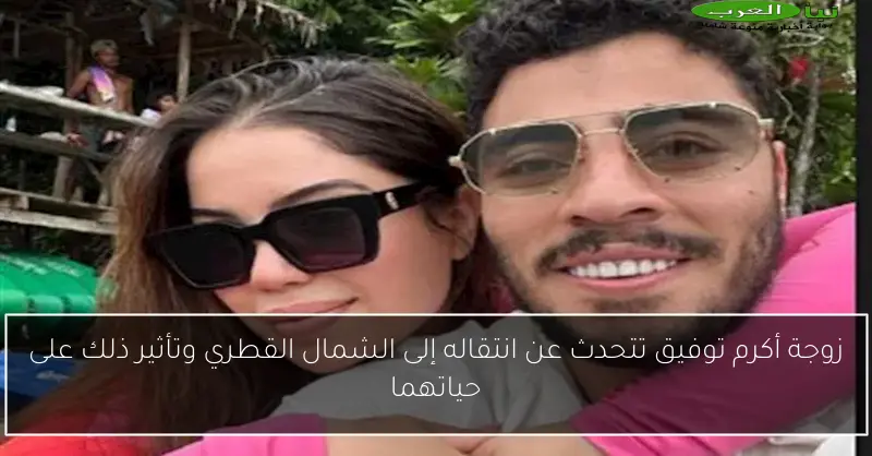 زوجة أكرم توفيق تتحدث عن انتقاله إلى الشمال القطري وتأثير ذلك على حياتهما