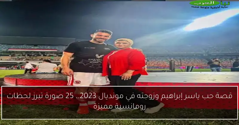 قصة حب ياسر إبراهيم وزوجته في مونديال 2023.. 25 صورة تبرز لحظات رومانسية مميزة