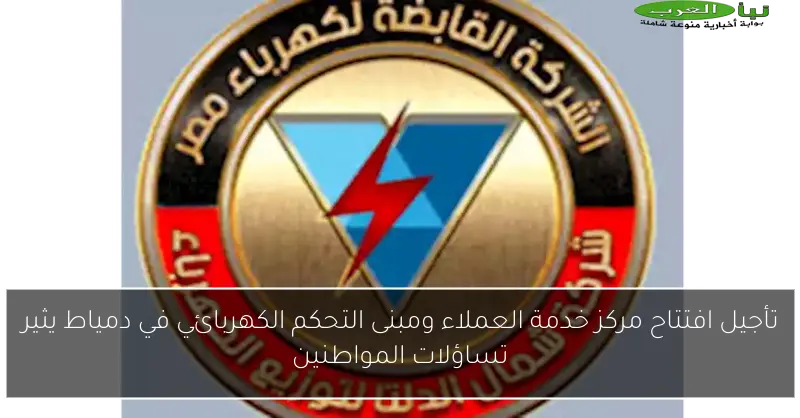 تأجيل افتتاح مركز خدمة العملاء ومبنى التحكم الكهربائي في دمياط يثير تساؤلات المواطنين