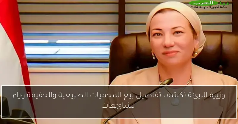 وزيرة البيئة تكشف تفاصيل بيع المحميات الطبيعية والحقيقة وراء الشائعات