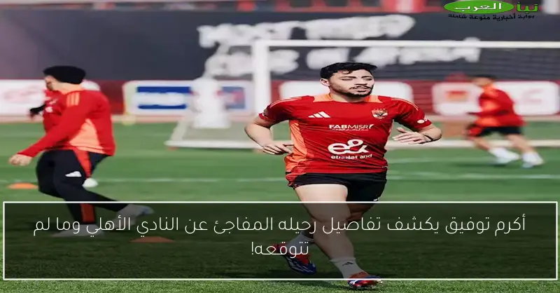 أكرم توفيق يكشف تفاصيل رحيله المفاجئ عن النادي الأهلي وما لم تتوقعه!