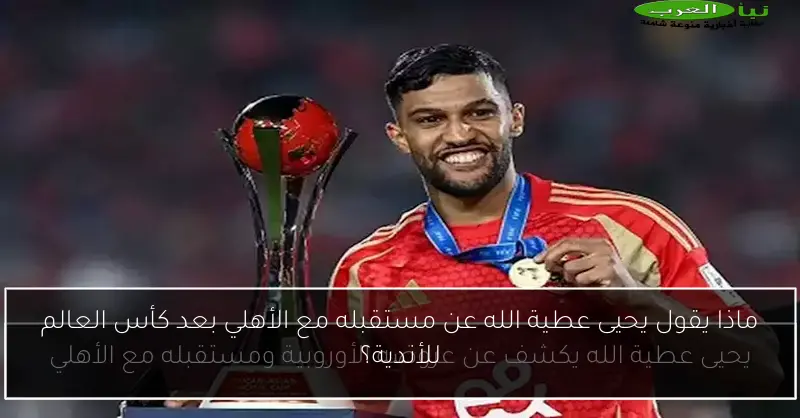 ماذا يقول يحيى عطية الله عن مستقبله مع الأهلي بعد كأس العالم للأندية؟